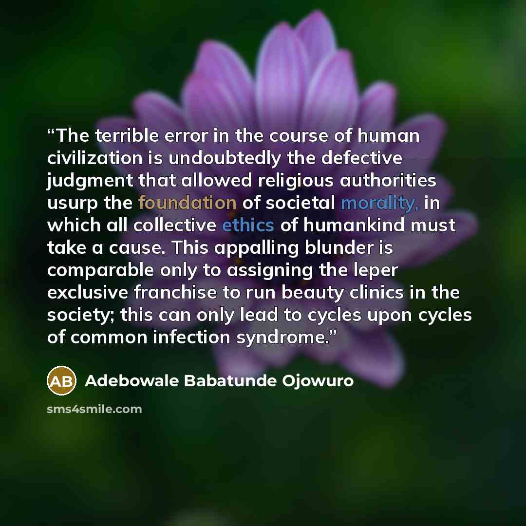 “The terrible error in the course of human civilization is undoubtedly the defective judgment that allowed religious authorities usurp the foundation of societal morality, in which all collective ethics of humankind must take a cause. This appalling blunder is comparable only to assigning the leper…” quote by Adebowale Babatunde Ojowuro