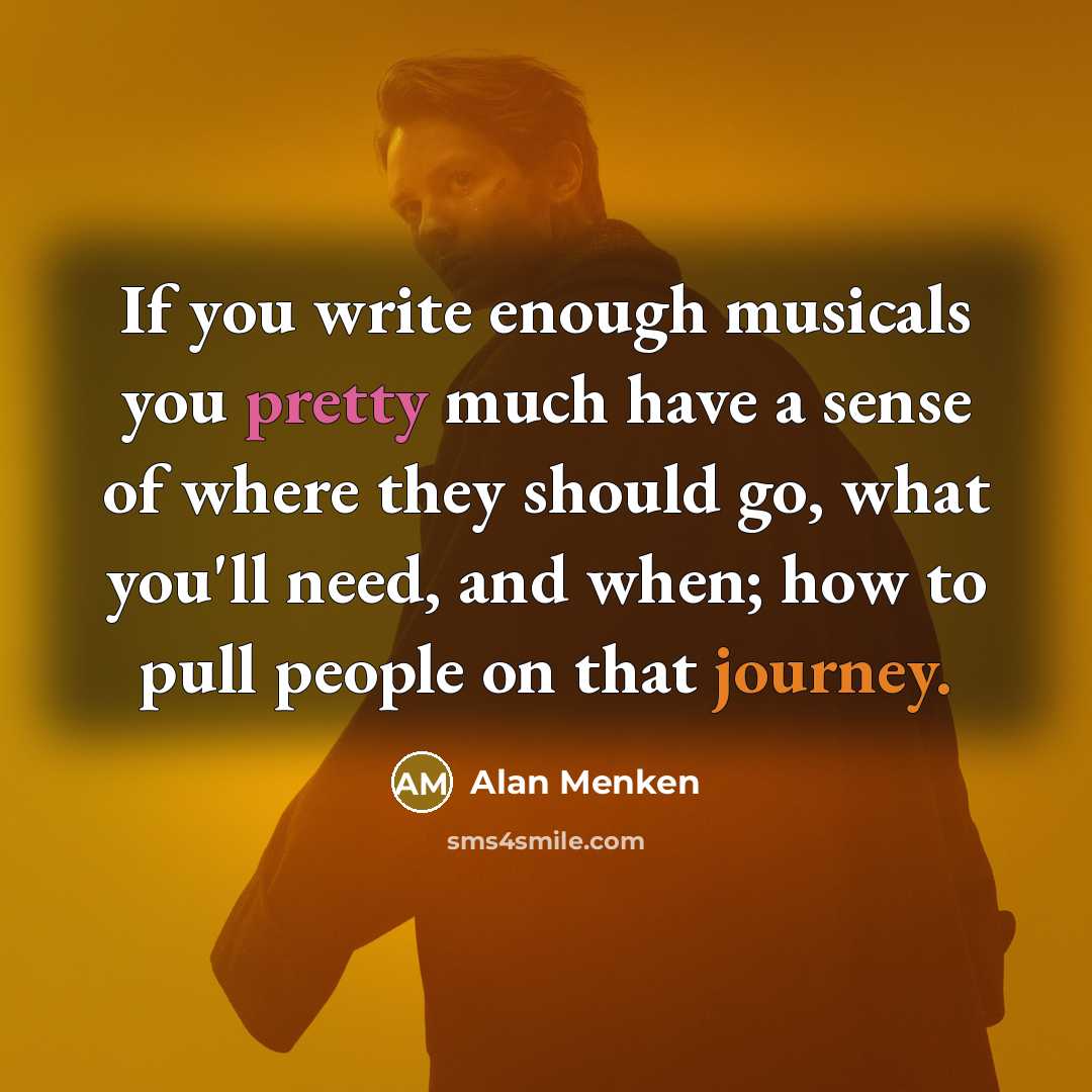 “If you write enough musicals you pretty much have a sense of where they should go, what you'll need, and when; how to pull people on that journey.” quote by Alan Menken
