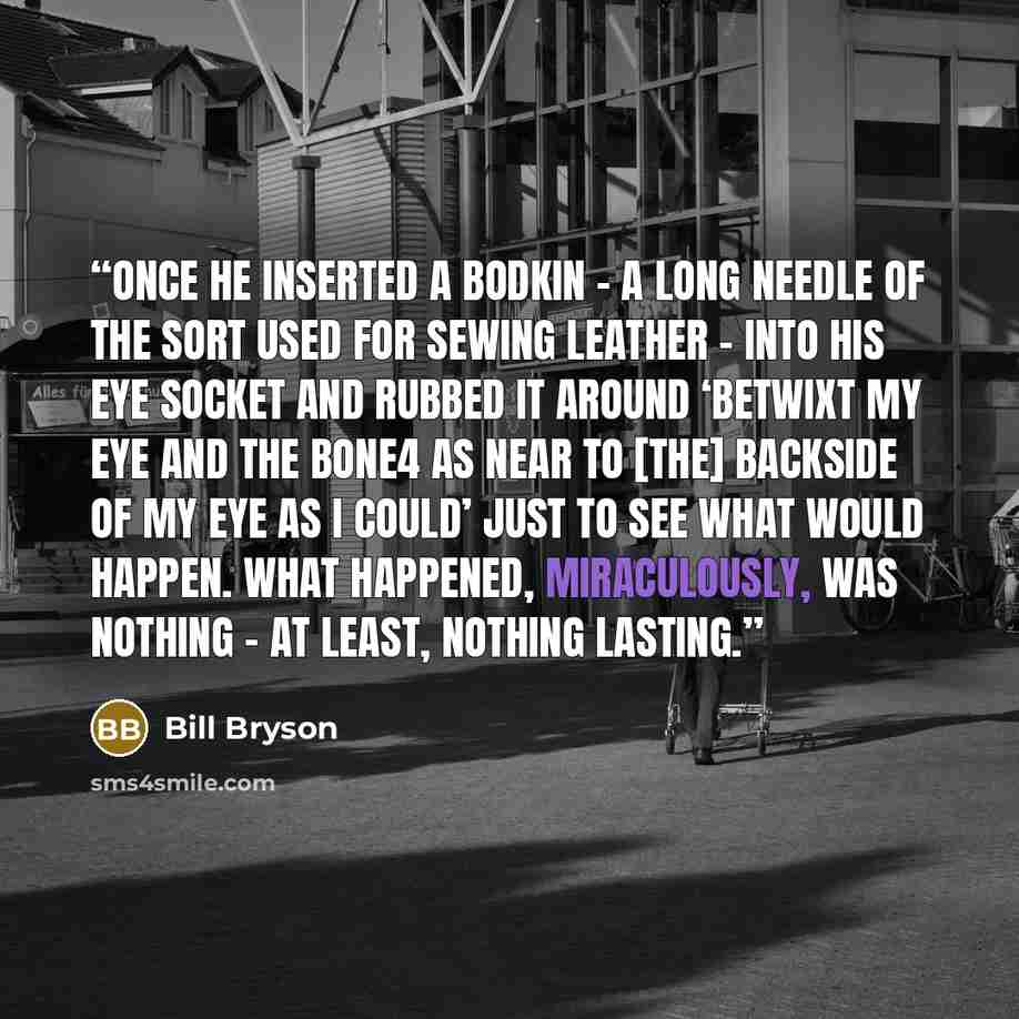 “Once he inserted a bodkin – a long needle of the sort used for sewing leather – into his eye socket and rubbed it around ‘betwixt my eye and the bone4 as near to [the] backside of my eye as I could’ just to see what would happen. What happened, miraculously, was nothing – at least, nothing lasting.” quote by Bill Bryson