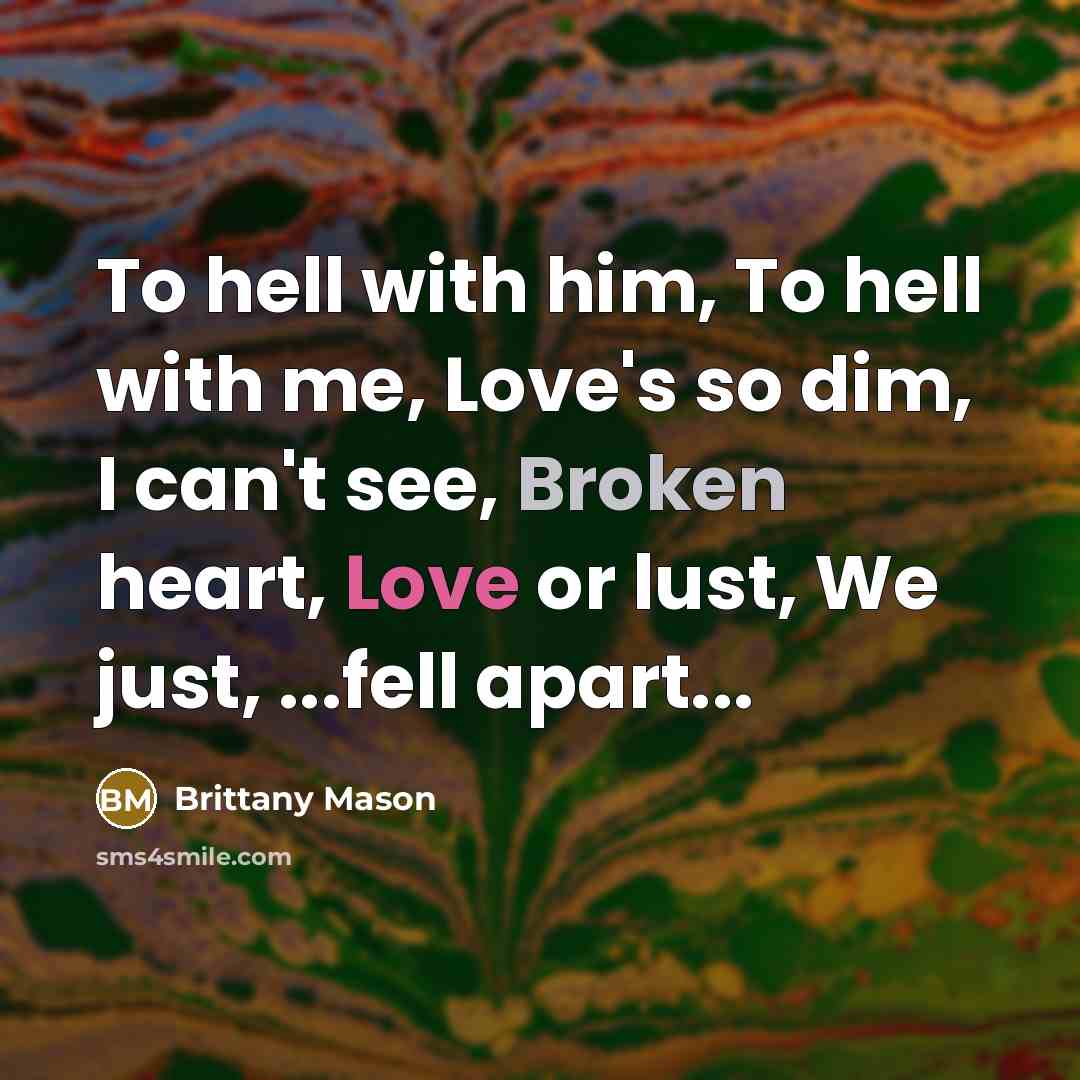 “To hell with him, To hell with me, Love's so dim, I can't see, Broken heart, Love or lust, We just, ...fell apart...” quote by Brittany Mason