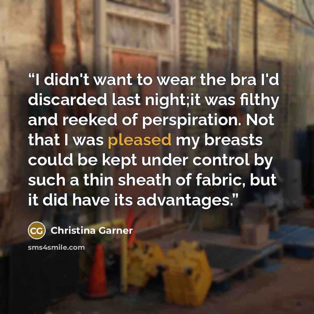 “I didn't want to wear the bra I'd discarded last night;it was filthy and reeked of perspiration. Not that I was pleased my breasts could be kept under control by such a thin sheath of fabric, but it did have its advantages.” quote by Christina Garner