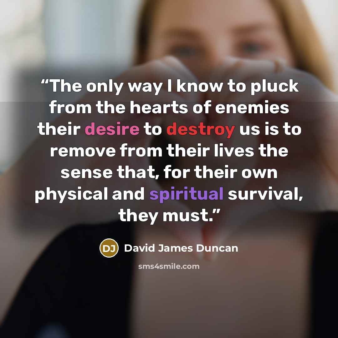 “The only way I know to pluck from the hearts of enemies their desire to destroy us is to remove from their lives the sense that, for their own physical and spiritual survival, they must.” quote by David James Duncan