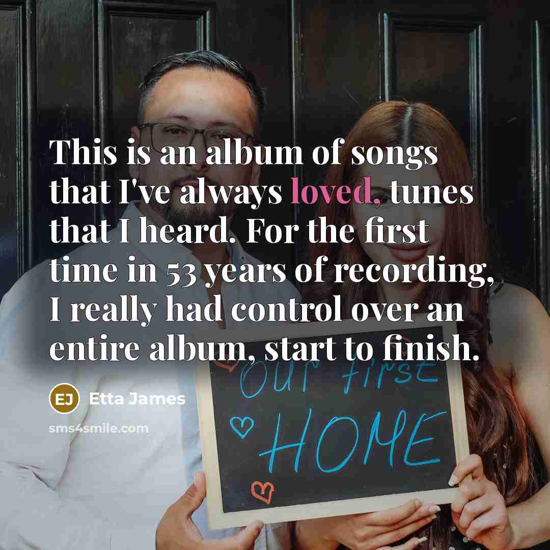 “This is an album of songs that I've always loved, tunes that I heard. For the first time in 53 years of recording, I really had control over an entire album, start to finish.” quote by Etta James