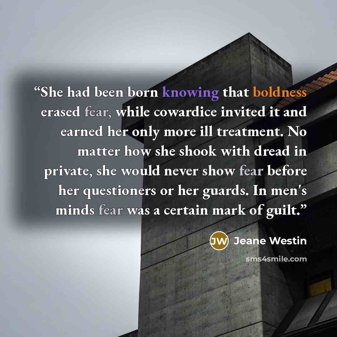 “She had been born knowing that boldness erased fear, while cowardice invited it and earned her only more ill treatment. No matter how she shook with dread in private, she would never show fear before her questioners or her guards. In men's minds fear was a certain mark of guilt.” quote by Jeane Westin