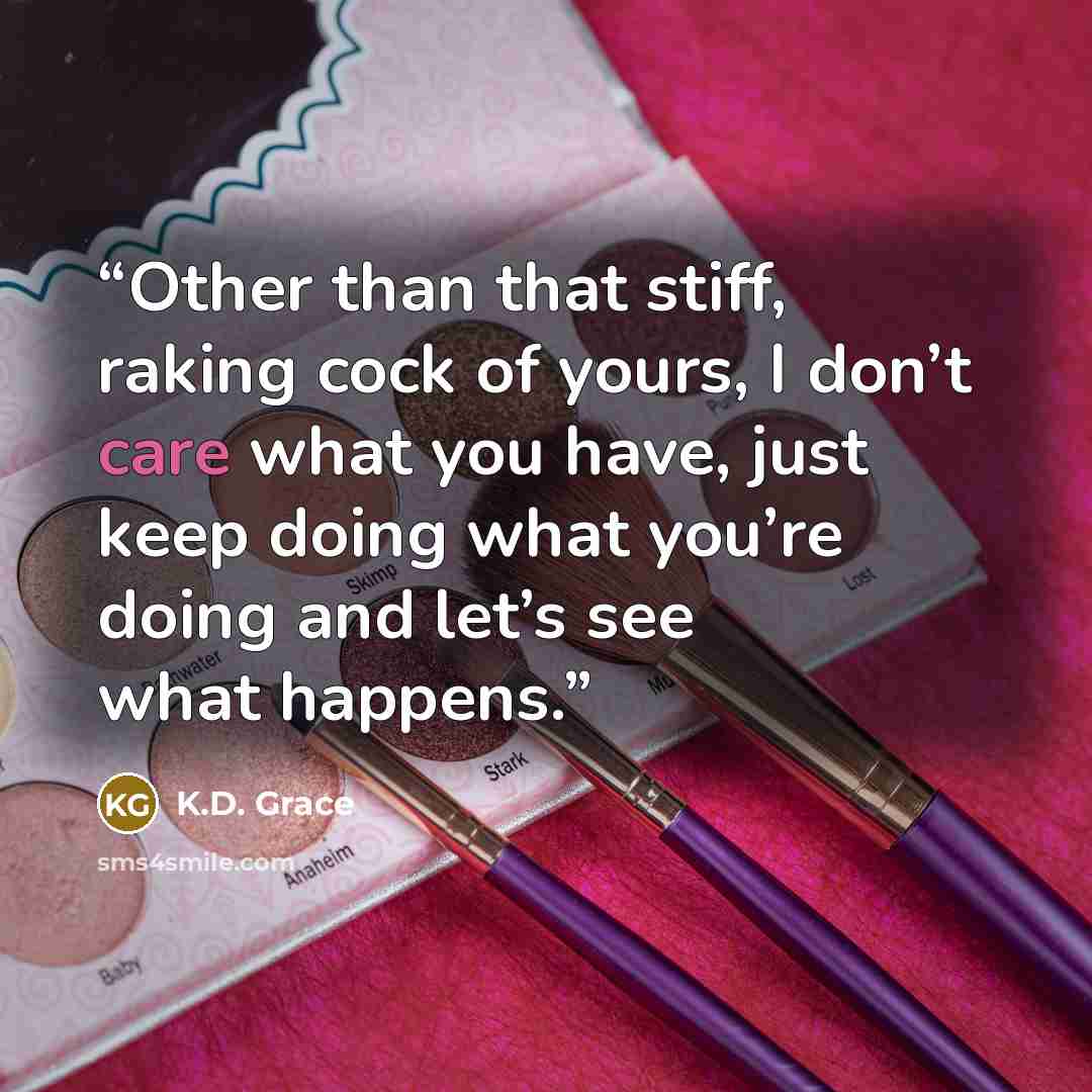 “Other than that stiff, raking cock of yours, I don’t care what you have, just keep doing what you’re doing and let’s see what happens.” quote by K.D. Grace