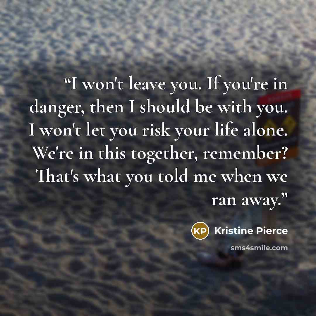 “I won't leave you. If you're in danger, then I should be with you. I won't let you risk your life alone. We're in this together, remember? That's what you told me when we ran away.” quote by Kristine Pierce