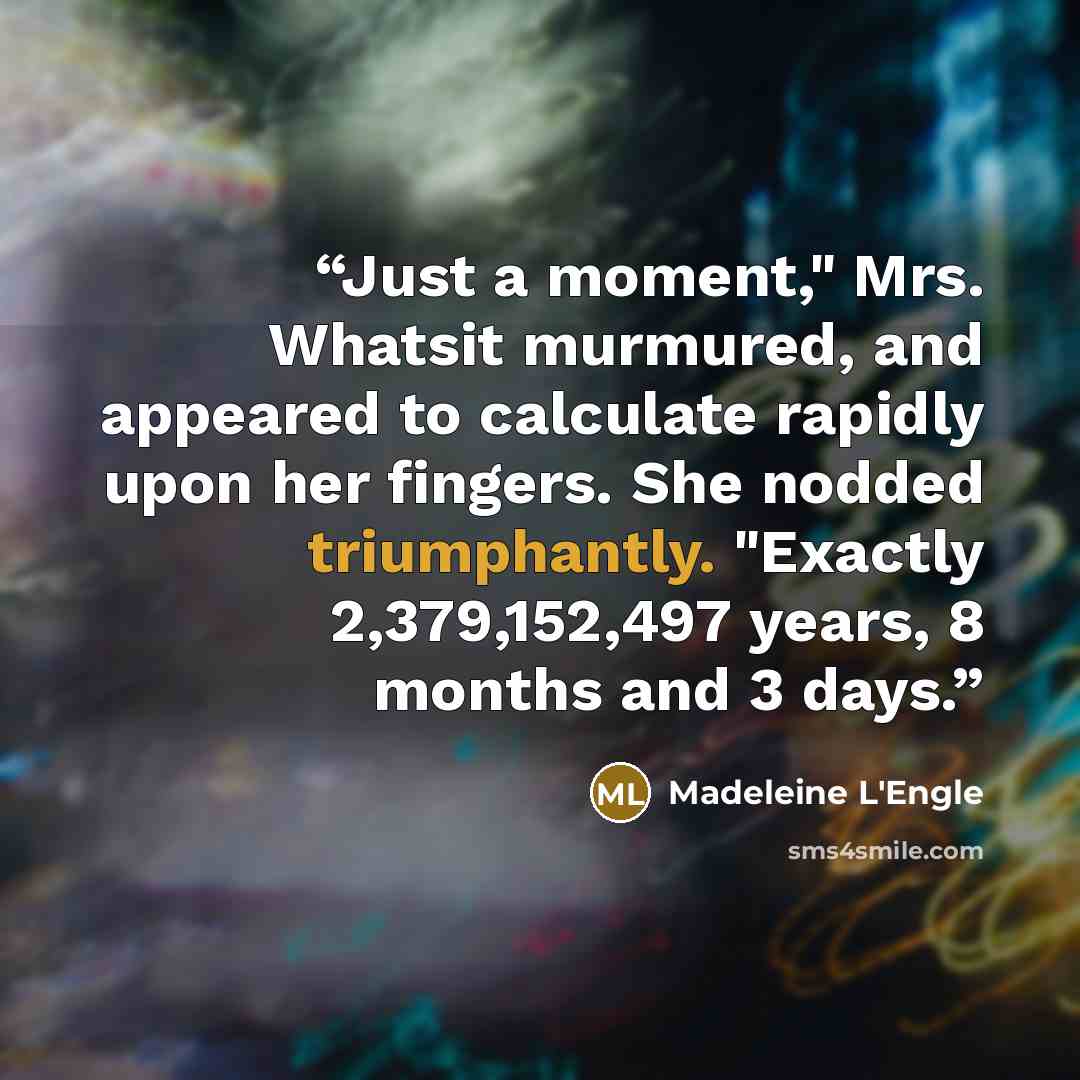 “Just a moment," Mrs. Whatsit murmured, and appeared to calculate rapidly upon her fingers. She nodded triumphantly. "Exactly 2,379,152,497 years, 8 months and 3 days.” quote by Madeleine L'Engle