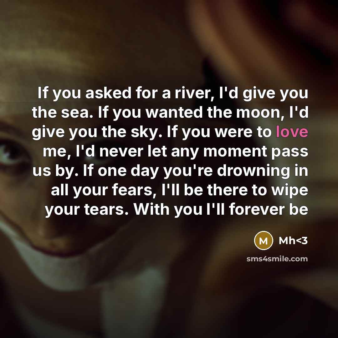 “If you asked for a river, I'd give you the sea. If you wanted the moon, I'd give you the sky. If you were to love me, I'd never let any moment pass us by. If one day you're drowning in all your fears, I'll be there to wipe your tears. With you I'll forever be” quote by Mh