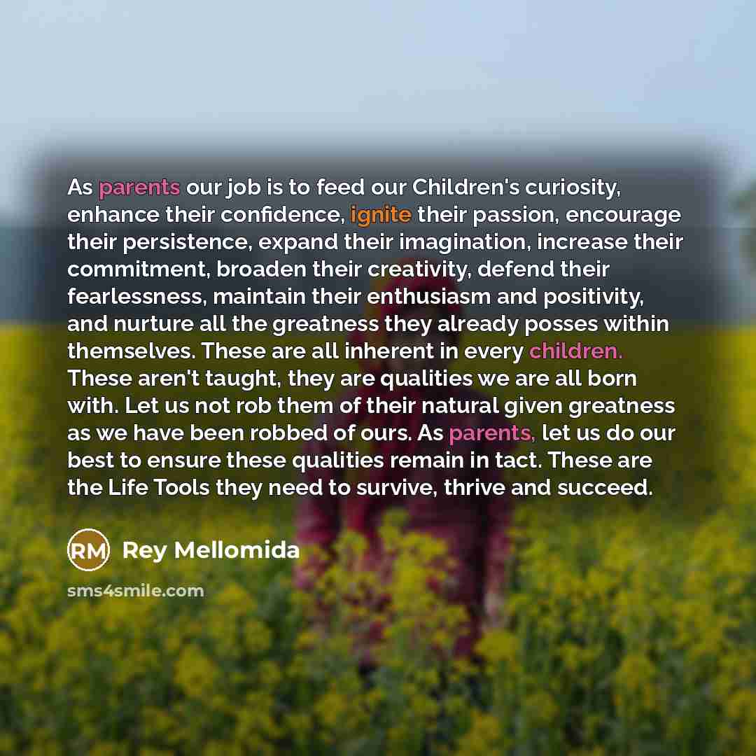 “As parents our job is to feed our Children's curiosity, enhance their confidence, ignite their passion, encourage their persistence, expand their imagination, increase their commitment, broaden their creativity, defend their fearlessness, maintain their enthusiasm and positivity, and nurture all…” quote by Rey Mellomida