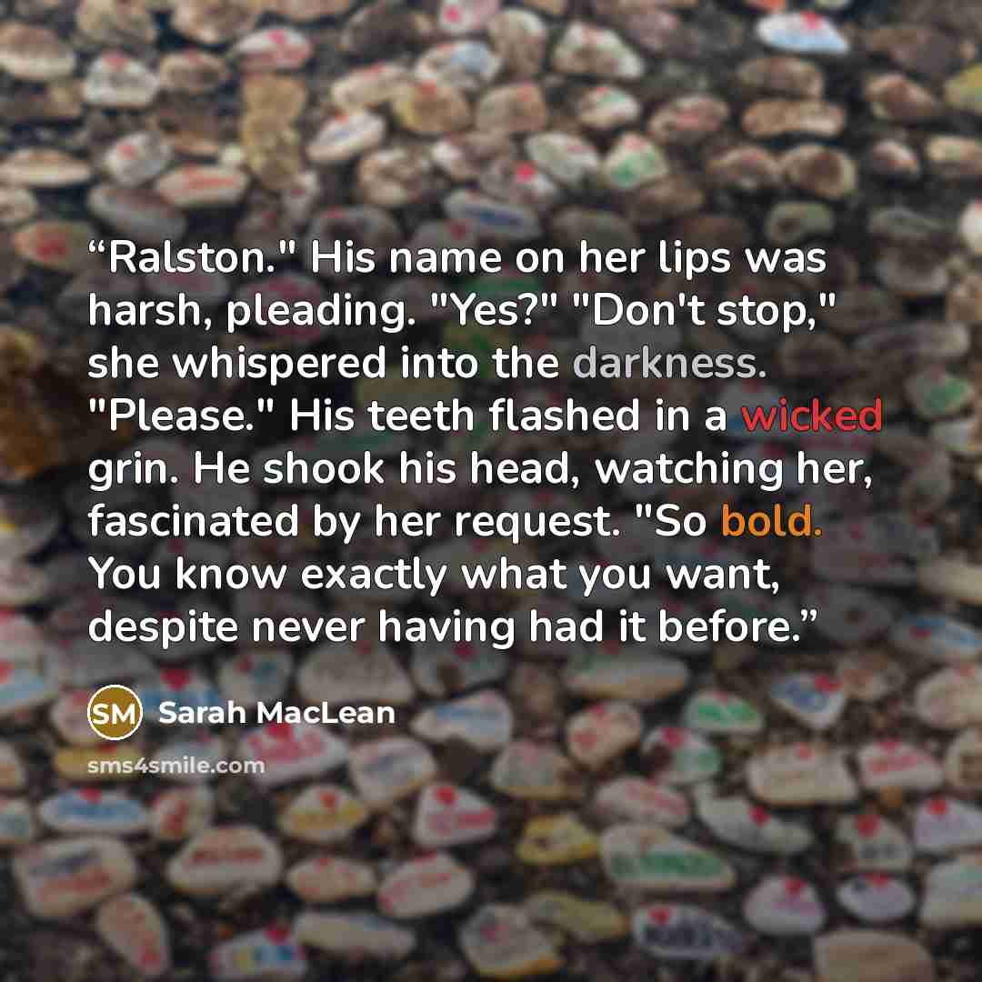 “Ralston." His name on her lips was harsh, pleading. "Yes?" "Don't stop," she whispered into the darkness. "Please." His teeth flashed in a wicked grin. He shook his head, watching her, fascinated by her request. "So bold. You know exactly what you want, despite never having had it before.” quote by Sarah MacLean