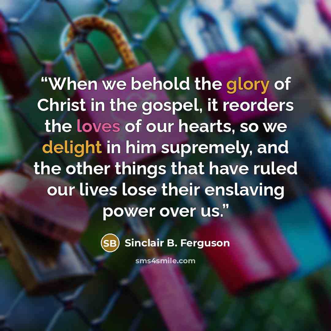 “When we behold the glory of Christ in the gospel, it reorders the loves of our hearts, so we delight in him supremely, and the other things that have ruled our lives lose their enslaving power over us.” quote by Sinclair B. Ferguson