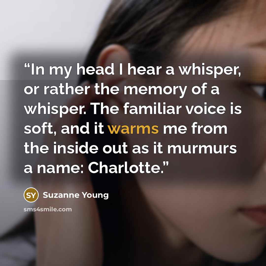 “In my head I hear a whisper, or rather the memory of a whisper. The familiar voice is soft, and it warms me from the inside out as it murmurs a name: Charlotte.” quote by Suzanne Young