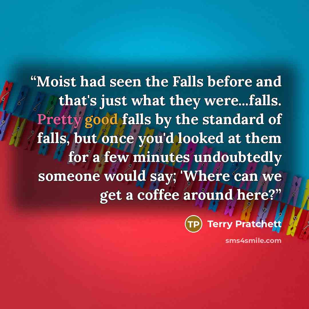“Moist had seen the Falls before and that's just what they were...falls. Pretty good falls by the standard of falls, but once you'd looked at them for a few minutes undoubtedly someone would say; 'Where can we get a coffee around here?” quote by Terry Pratchett