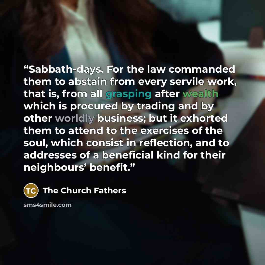 “Sabbath-days. For the law commanded them to abstain from every servile work, that is, from all grasping after wealth which is procured by trading and by other worldly business; but it exhorted them to attend to the exercises of the soul, which consist in reflection, and to addresses of a…” quote by The Church Fathers