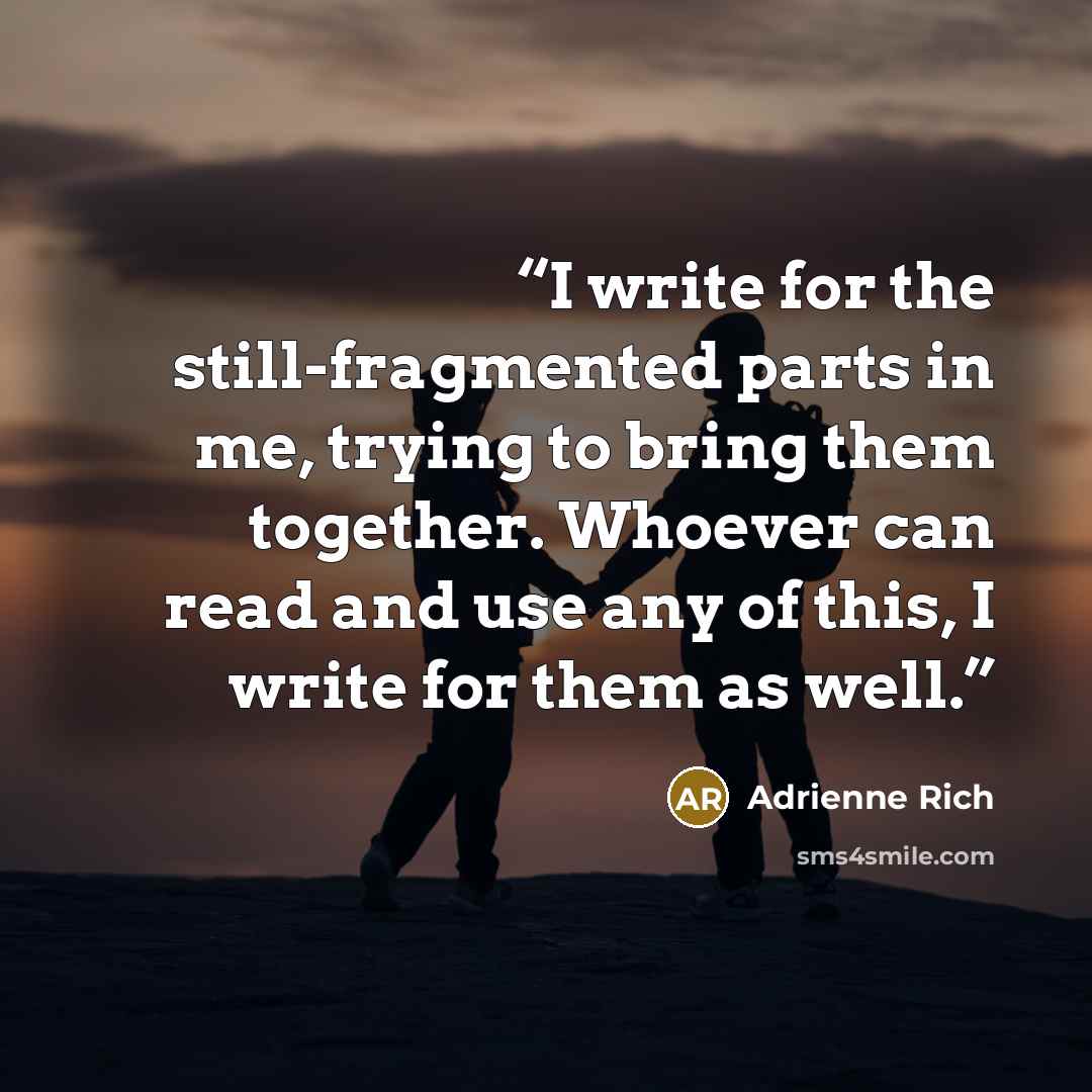 “I write for the still-fragmented parts in me, trying to bring them together. Whoever can read and use any of this, I write for them as well.” quote by Adrienne Rich
