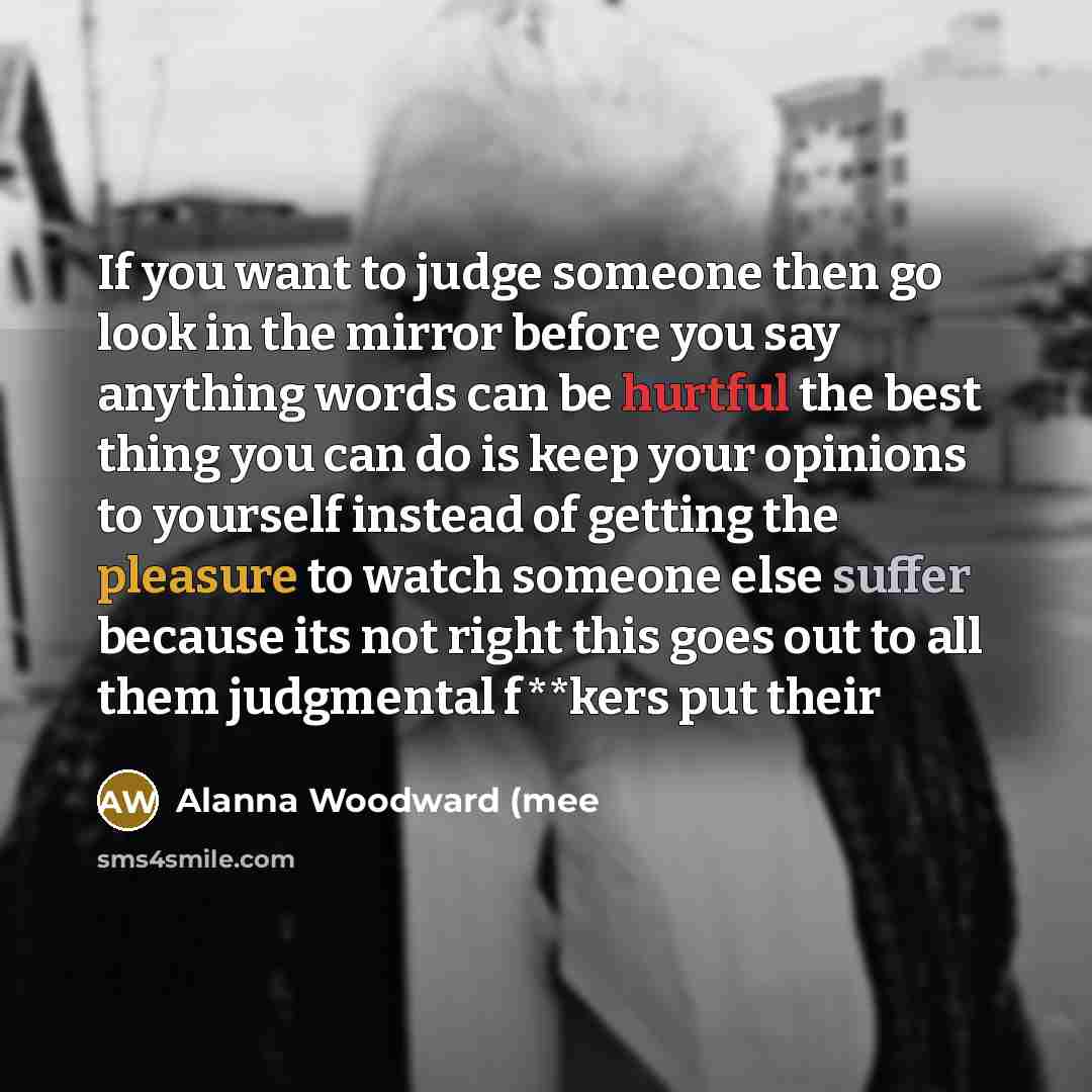 “If you want to judge someone then go look in the mirror before you say anything words can be hurtful the best thing you can do is keep your opinions to yourself instead of getting the pleasure to watch someone else suffer because its not right this goes out to all them judgmental f**kers put their” quote by Alanna Woodward (mee