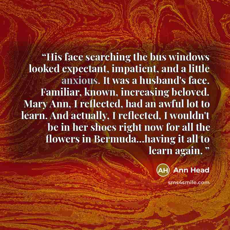 “His face searching the bus windows looked expectant, impatient, and a little anxious. It was a husband's face. Familiar, known, increasing beloved. Mary Ann, I reflected, had an awful lot to learn. And actually, I reflected, I wouldn't be in her shoes right now for all the flowers in…” quote by Ann Head
