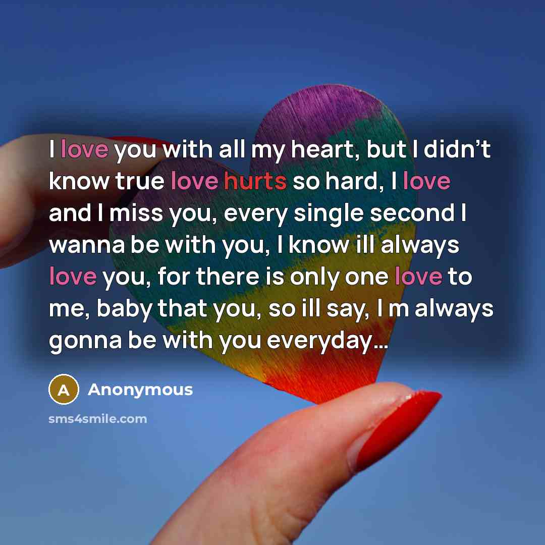 “I love you with all my heart, but I didn't know true love hurts so hard, I love and I miss you, every single second I wanna be with you, I know ill always love you, for there is only one love to me, baby that you, so ill say, I m always gonna be with you everyday…” quote by Anonymous