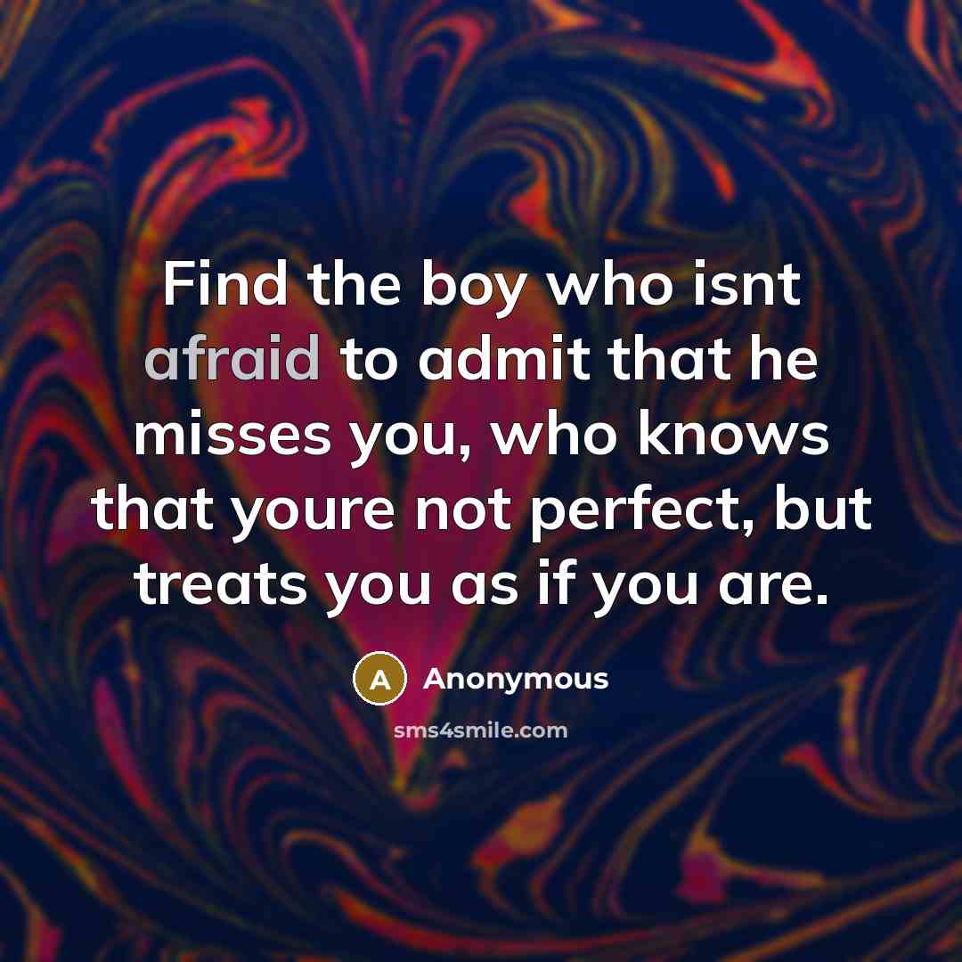 “Find the boy who isnt afraid to admit that he misses you, who knows that youre not perfect, but treats you as if you are.” quote by Anonymous