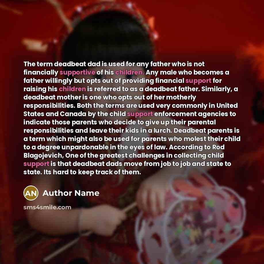 “The term deadbeat dad is used for any father who is not financially supportive of his children. Any male who becomes a father willingly but opts out of providing financial support for raising his children is referred to as a deadbeat father. Similarly, a deadbeat mother is one who opts out of her…” quote by Author Name