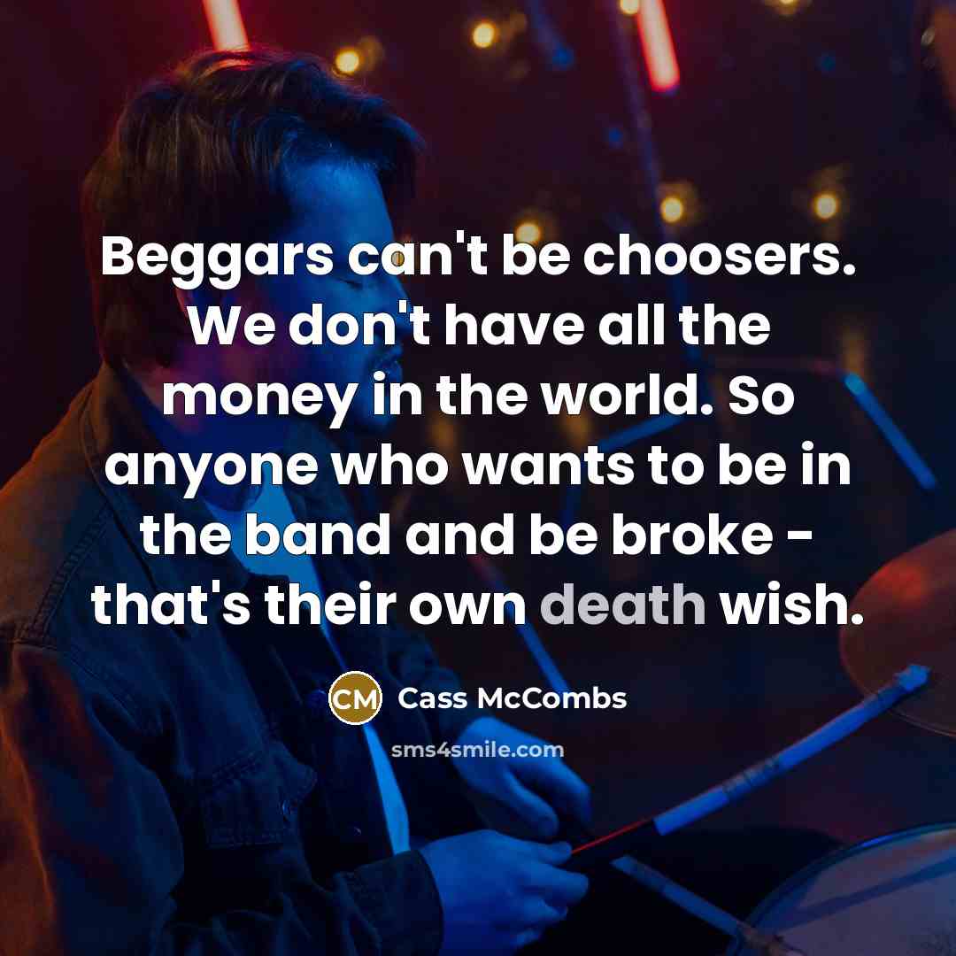 “Beggars can't be choosers. We don't have all the money in the world. So anyone who wants to be in the band and be broke - that's their own death wish.” quote by Cass McCombs