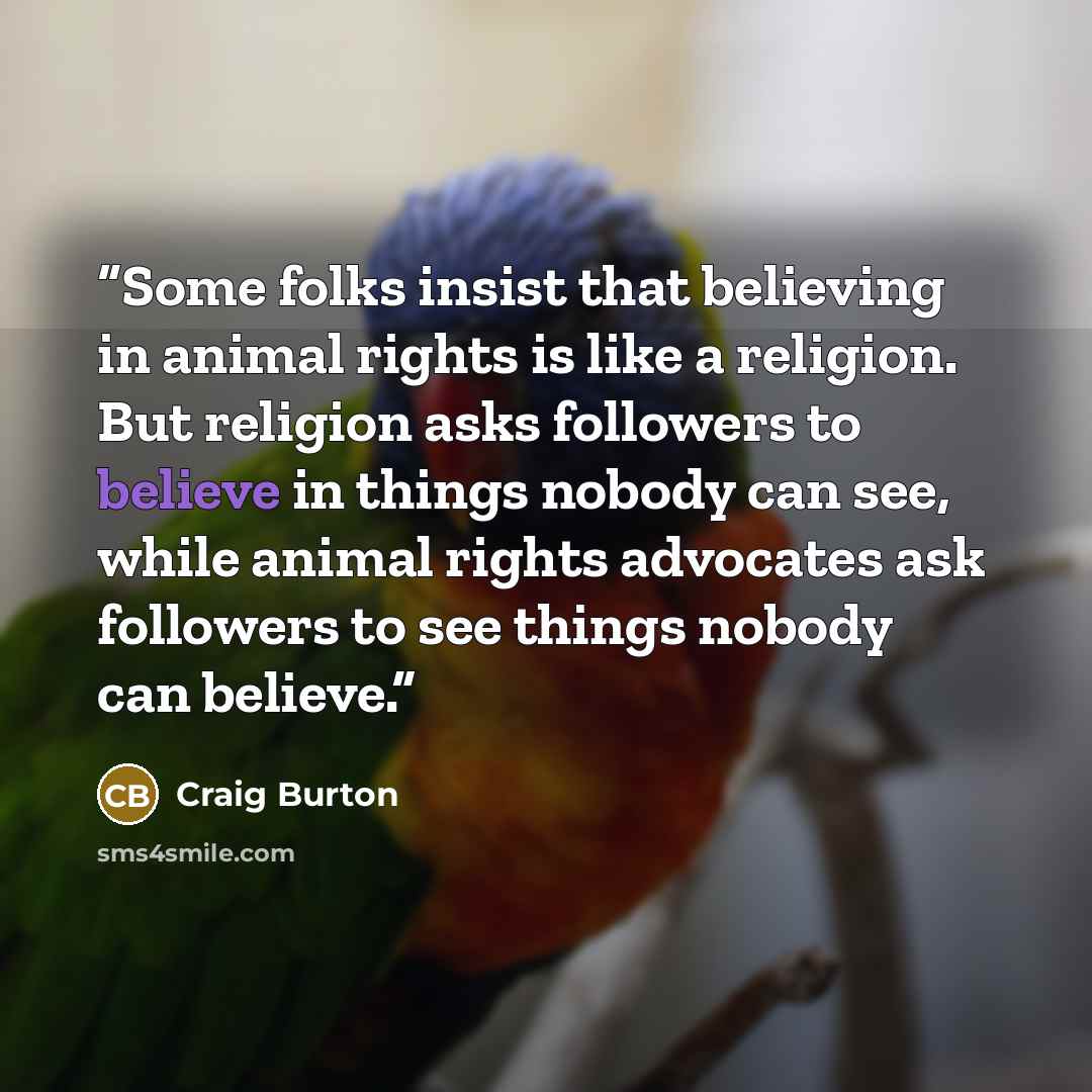 “Some folks insist that believing in animal rights is like a religion. But religion asks followers to believe in things nobody can see, while animal rights advocates ask followers to see things nobody can believe.” quote by Craig Burton