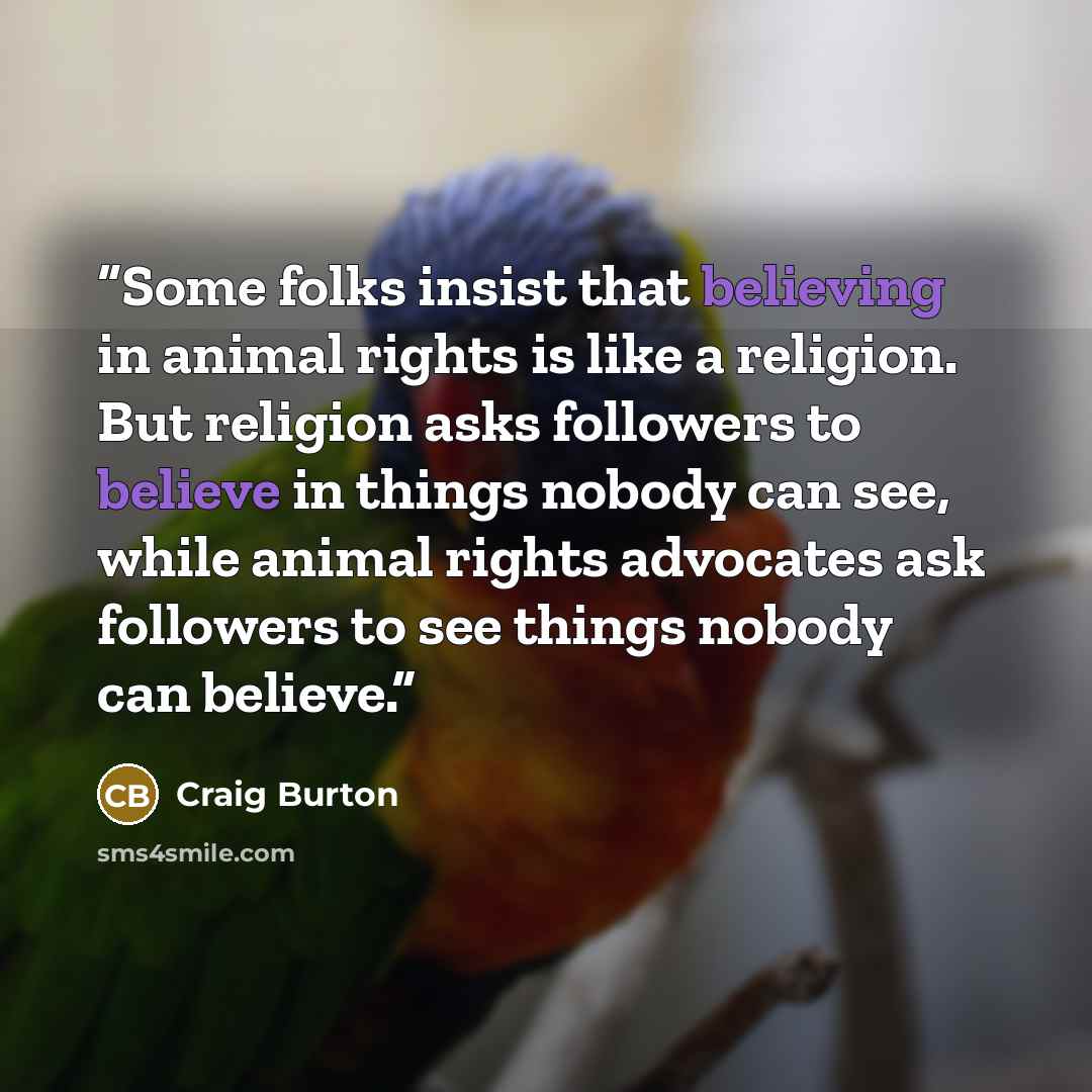 “Some folks insist that believing in animal rights is like a religion. But religion asks followers to believe in things nobody can see, while animal rights advocates ask followers to see things nobody can believe.” quote by Craig Burton