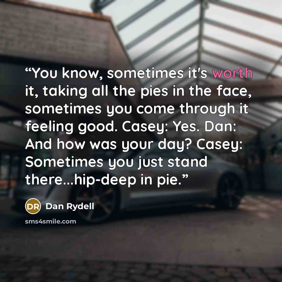 “You know, sometimes it's worth it, taking all the pies in the face, sometimes you come through it feeling good. Casey: Yes. Dan: And how was your day? Casey: Sometimes you just stand there...hip-deep in pie.” quote by Dan Rydell