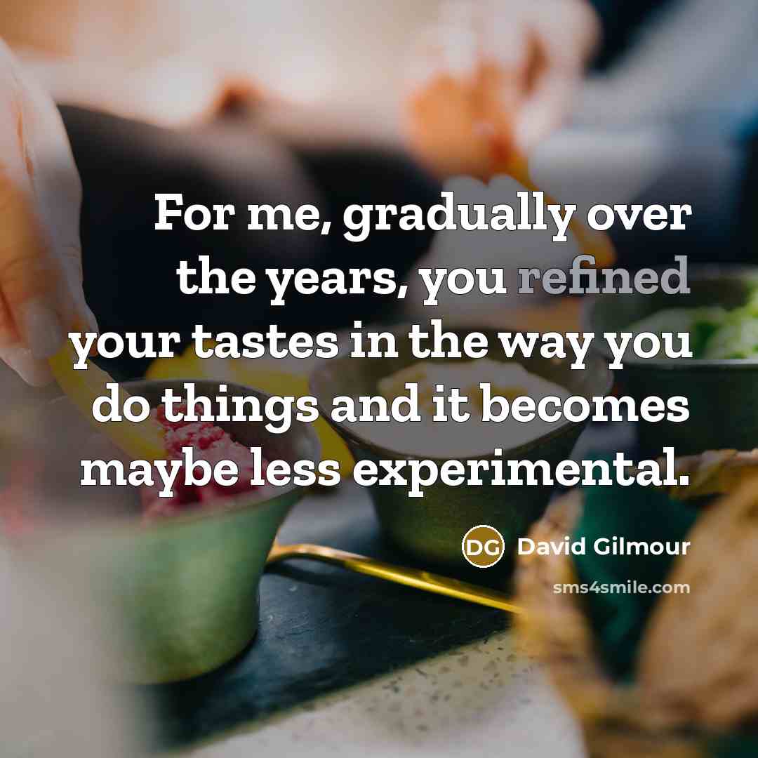 “For me, gradually over the years, you refined your tastes in the way you do things and it becomes maybe less experimental.” quote by David Gilmour