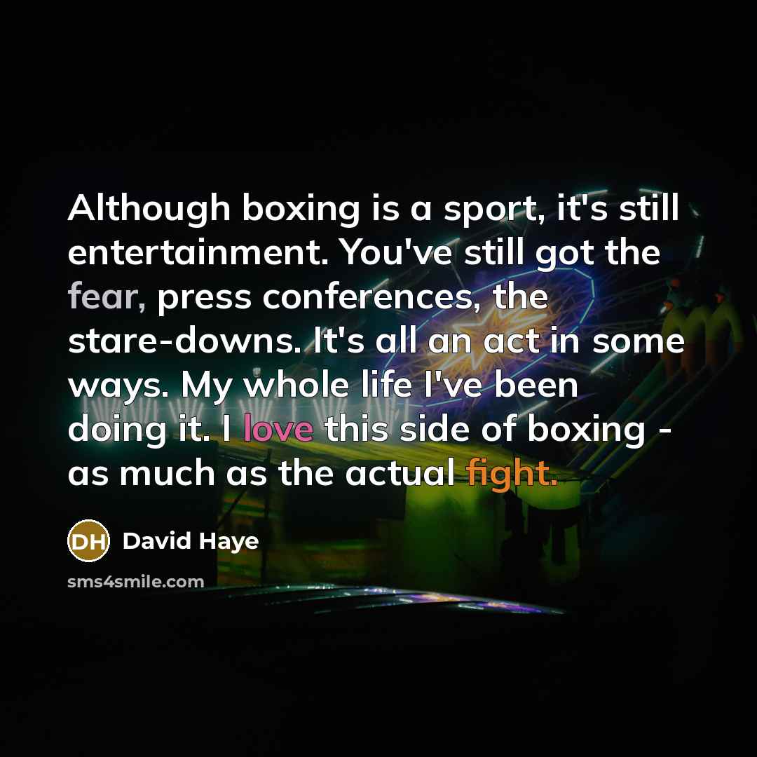 “Although boxing is a sport, it's still entertainment. You've still got the fear, press conferences, the stare-downs. It's all an act in some ways. My whole life I've been doing it. I love this side of boxing - as much as the actual fight.” quote by David Haye