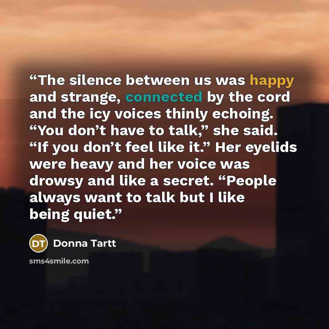 “The silence between us was happy and strange, connected by the cord and the icy voices thinly echoing. “You don’t have to talk,” she said. “If you don’t feel like it.” Her eyelids were heavy and her voice was drowsy and like a secret. “People always want to talk but I like being quiet.” quote by Donna Tartt