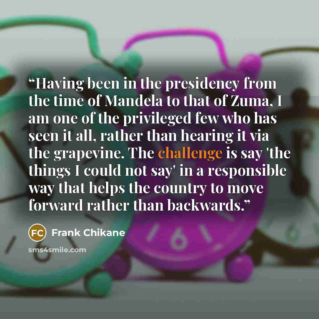 “Having been in the presidency from the time of Mandela to that of Zuma, I am one of the privileged few who has seen it all, rather than hearing it via the grapevine. The challenge is say 'the things I could not say' in a responsible way that helps the country to move forward rather than backwards.” quote by Frank Chikane