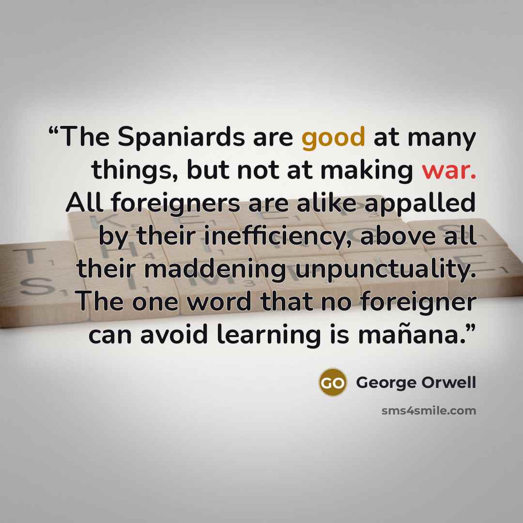 “The Spaniards are good at many things, but not at making war. All foreigners are alike appalled by their inefficiency, above all their maddening unpunctuality. The one word that no foreigner can avoid learning is mañana.” quote by George Orwell