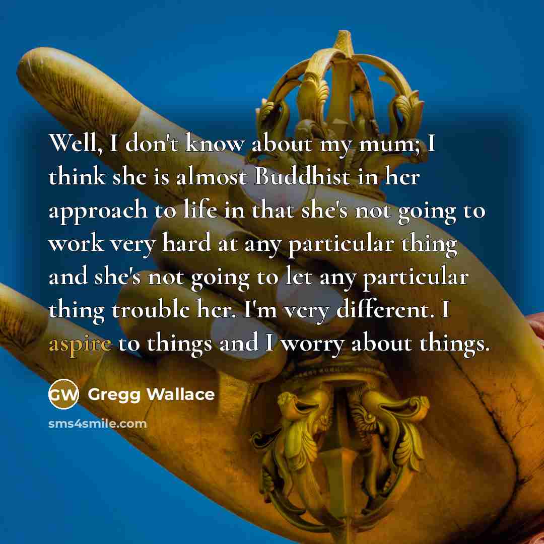 “Well, I don't know about my mum; I think she is almost Buddhist in her approach to life in that she's not going to work very hard at any particular thing and she's not going to let any particular thing trouble her. I'm very different. I aspire to things and I worry about things.” quote by Gregg Wallace