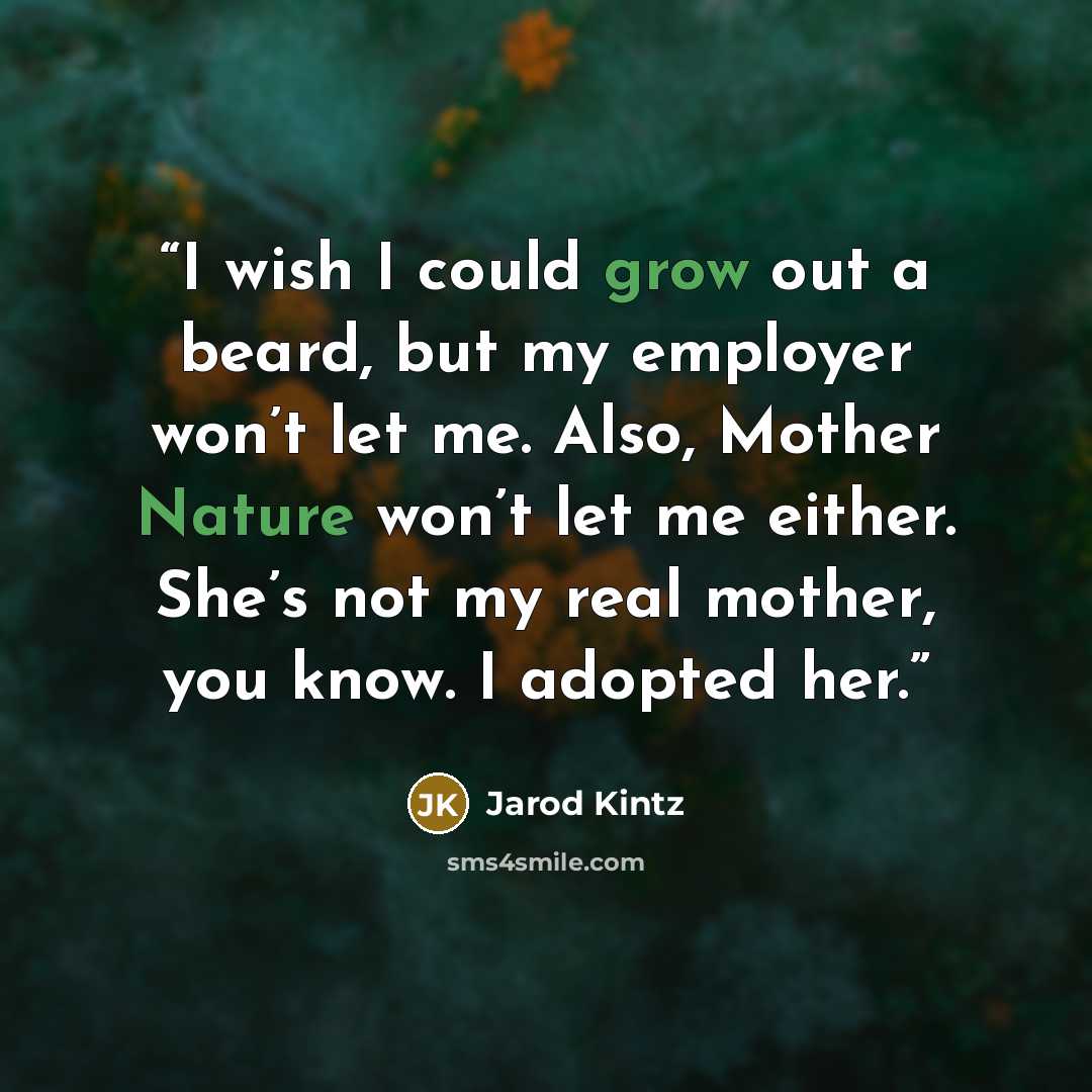 “I wish I could grow out a beard, but my employer won’t let me. Also, Mother Nature won’t let me either. She’s not my real mother, you know. I adopted her.” quote by Jarod Kintz