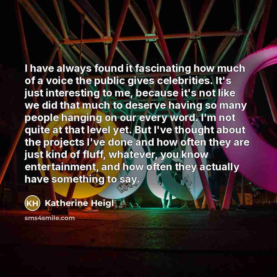 “I have always found it fascinating how much of a voice the public gives celebrities. It's just interesting to me, because it's not like we did that much to deserve having so many people hanging on our every word. I'm not quite at that level yet. But I've thought about the projects I've done and…” quote by Katherine Heigl