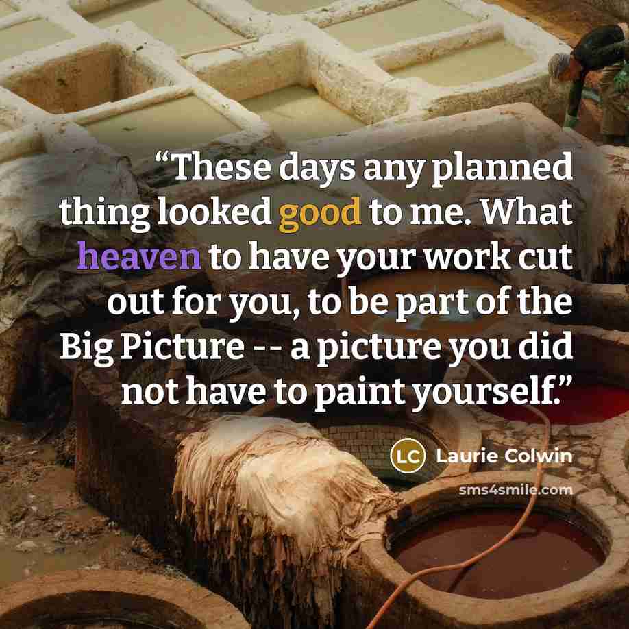 “These days any planned thing looked good to me. What heaven to have your work cut out for you, to be part of the Big Picture -- a picture you did not have to paint yourself.” quote by Laurie Colwin