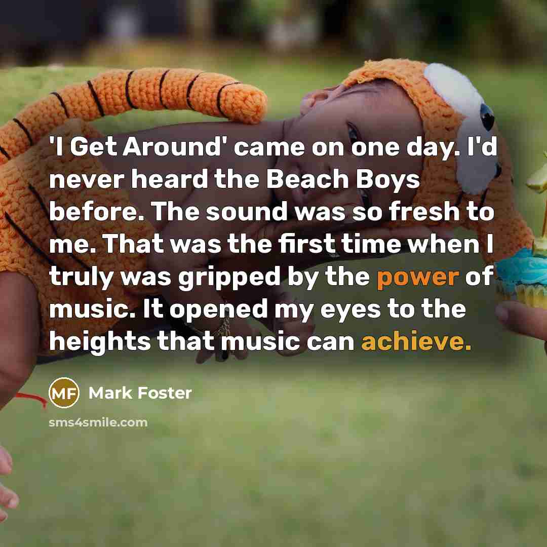 “'I Get Around' came on one day. I'd never heard the Beach Boys before. The sound was so fresh to me. That was the first time when I truly was gripped by the power of music. It opened my eyes to the heights that music can achieve.” quote by Mark Foster
