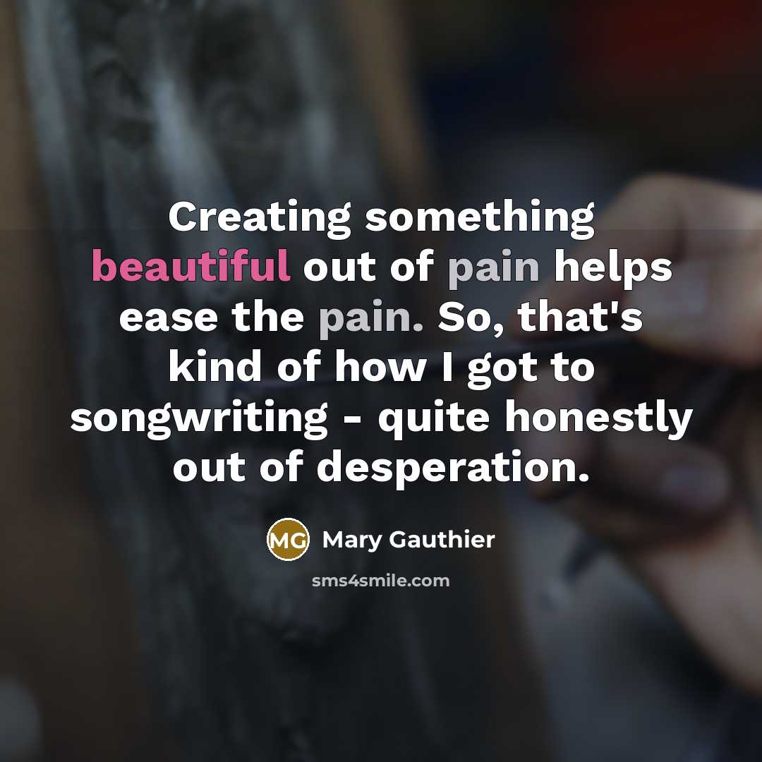 “Creating something beautiful out of pain helps ease the pain.…” quote by Mary Gauthier
