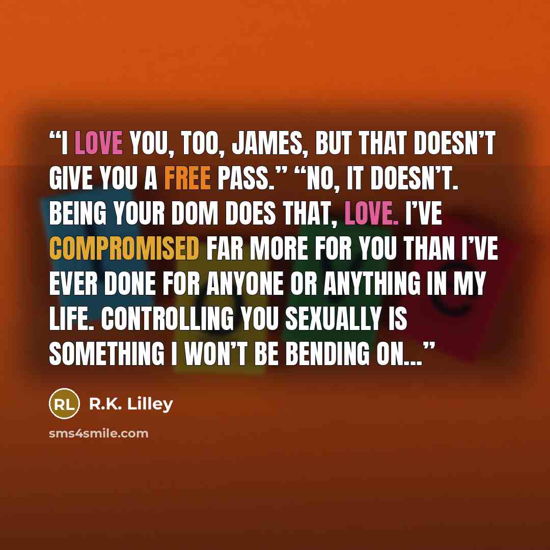 “I love you, too, James, but that doesn’t give you a free pass.” “No, it doesn’t. Being your Dom does that, Love. I’ve compromised far more for you than I’ve ever done for anyone or anything in my life. Controlling you sexually is something I won’t be bending on...” quote by R.K. Lilley