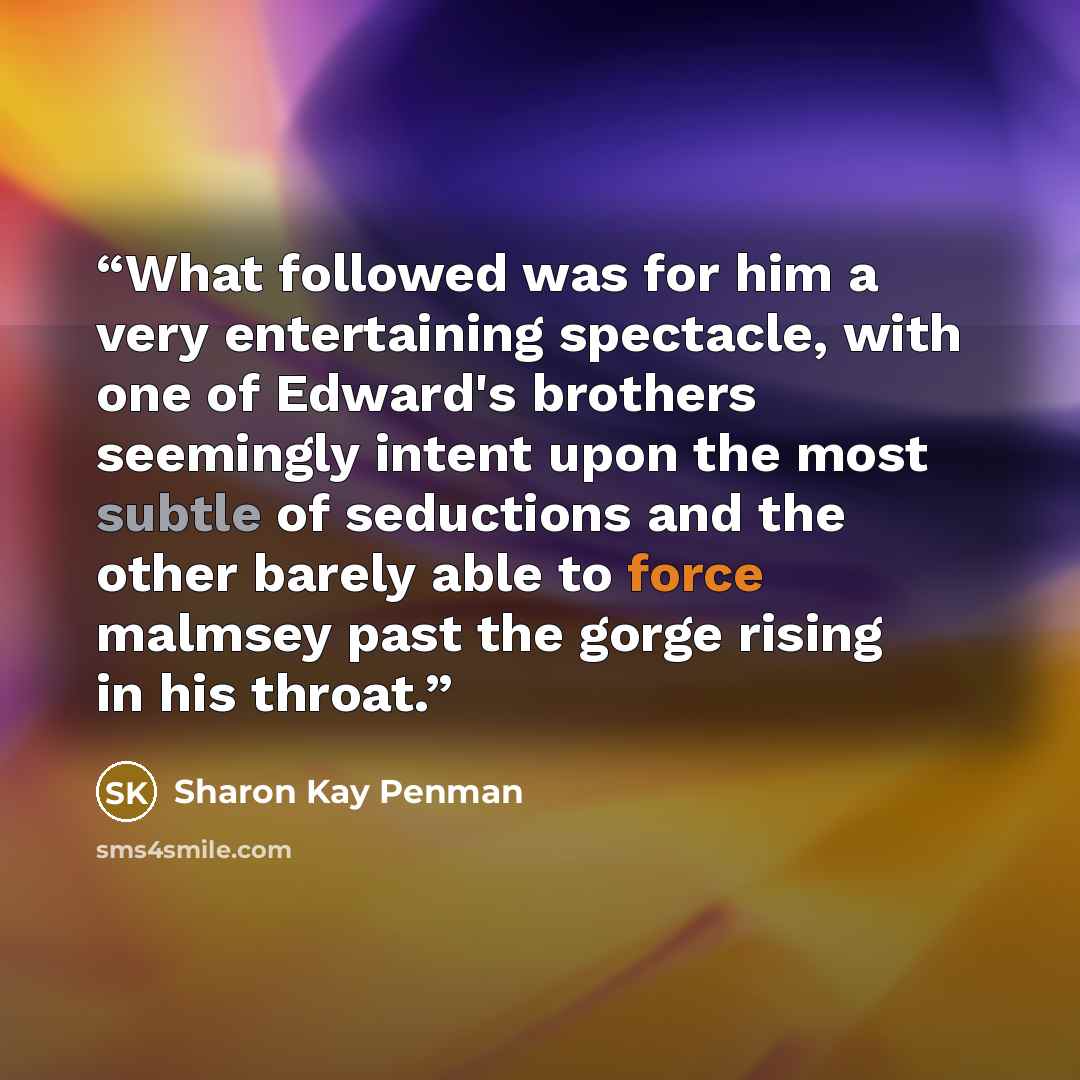 “What followed was for him a very entertaining spectacle, with one of Edward's brothers seemingly intent upon the most subtle of seductions and the other barely able to force malmsey past the gorge rising in his throat.” quote by Sharon Kay Penman