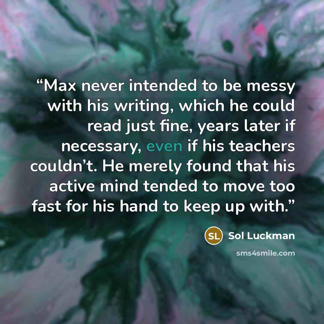 “Max never intended to be messy with his writing, which he could read just fine, years later if necessary, even if his teachers couldn’t. He merely found that his active mind tended to move too fast for his hand to keep up with.” quote by Sol Luckman