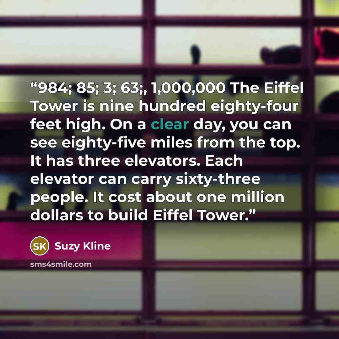 “984; 85; 3; 63;, 1,000,000 The Eiffel Tower is nine hundred eighty-four feet high. On a clear day, you can see eighty-five miles from the top. It has three elevators. Each elevator can carry sixty-three people. It cost about one million dollars to build Eiffel Tower.” quote by Suzy Kline