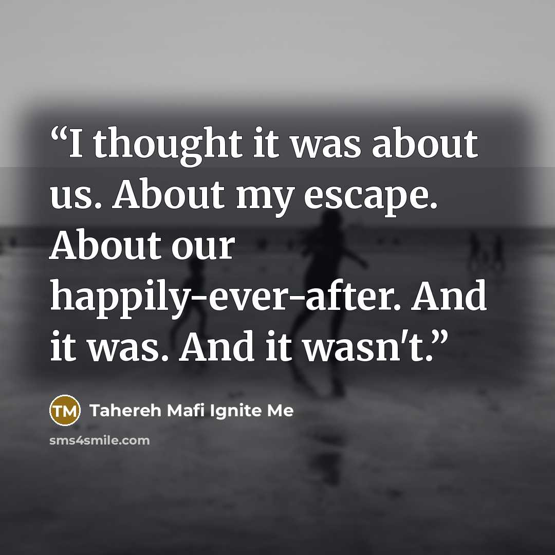 “I thought it was about us. About my escape. About our happily-ever-after. And it was. And it wasn't.” quote by Tahereh Mafi Ignite Me