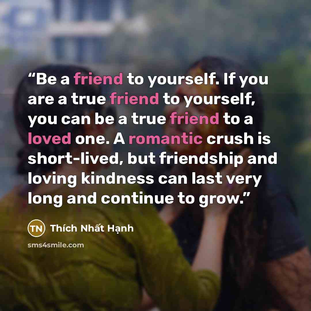 “Be a friend to yourself. If you are a true friend to yourself, you can be a true friend to a loved one. A romantic crush is short-lived, but friendship and loving kindness can last very long and continue to grow.” quote by Thich Nhat Hanh