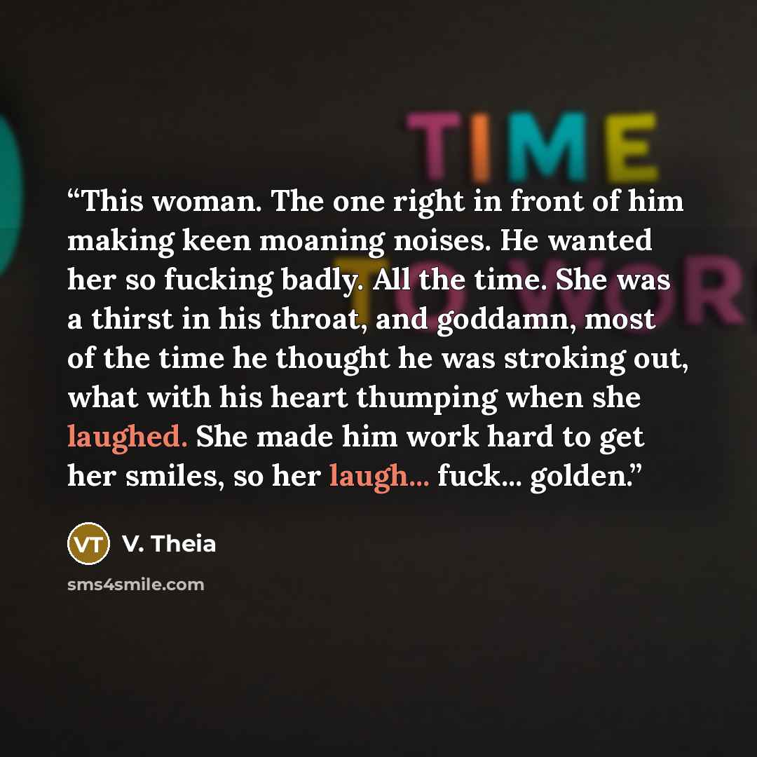 “This woman. The one right in front of him making keen moaning noises. He wanted her so fucking badly. All the time. She was a thirst in his throat, and goddamn, most of the time he thought he was stroking out, what with his heart thumping when she laughed. She made him work hard to get her smiles…” quote by V. Theia