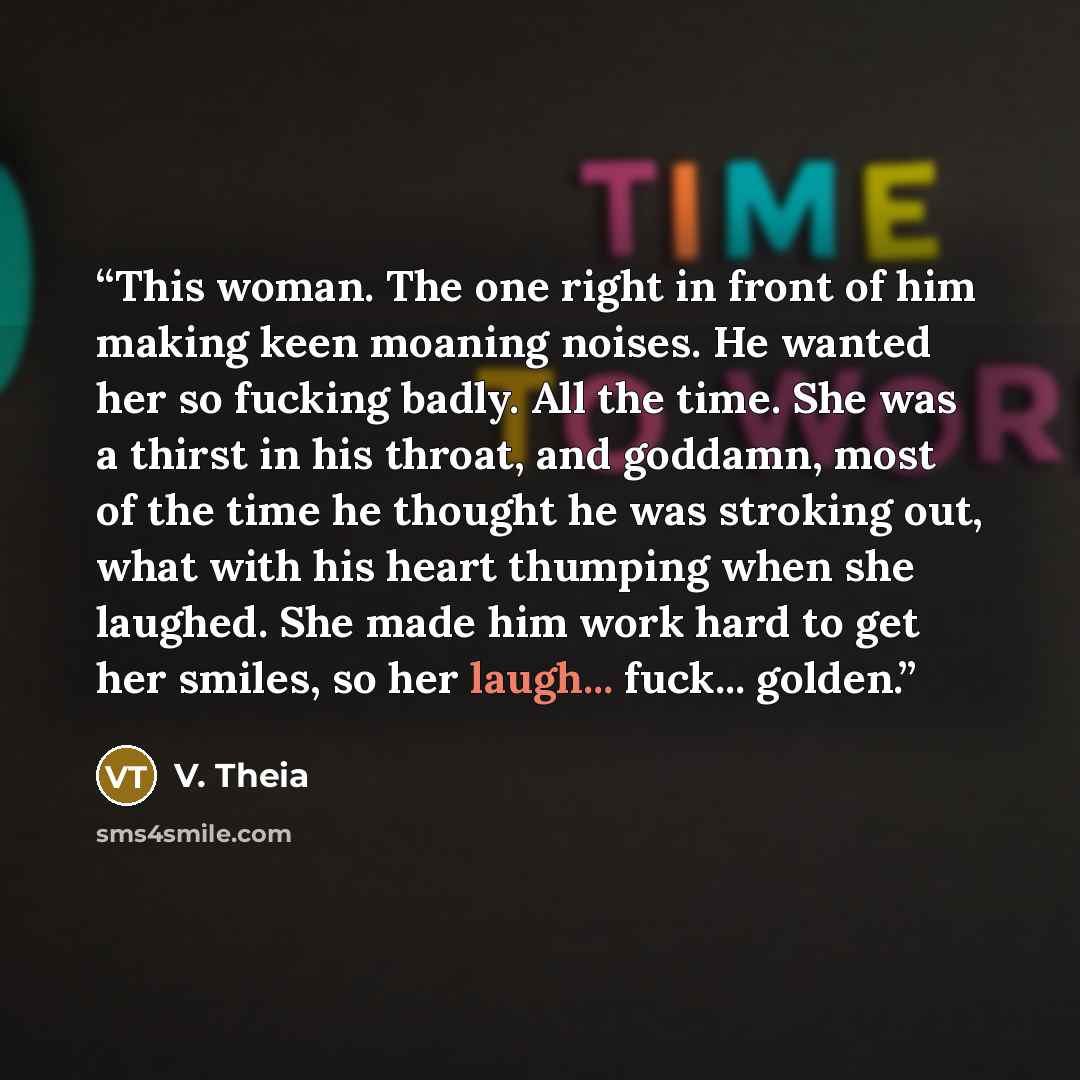 “This woman. The one right in front of him making keen moaning noises. He wanted her so fucking badly. All the time. She was a thirst in his throat, and goddamn, most of the time he thought he was stroking out, what with his heart thumping when she laughed. She made him work hard to get her smiles…” quote by V. Theia