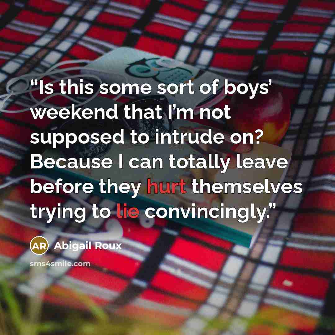 “Is this some sort of boys’ weekend that I’m not supposed to intrude on? Because I can totally leave before they hurt themselves trying to lie convincingly.” quote by Abigail Roux