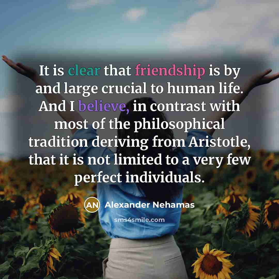 “It is clear that friendship is by and large crucial to human life. And I believe, in contrast with most of the philosophical tradition deriving from Aristotle, that it is not limited to a very few perfect individuals.” quote by Alexander Nehamas