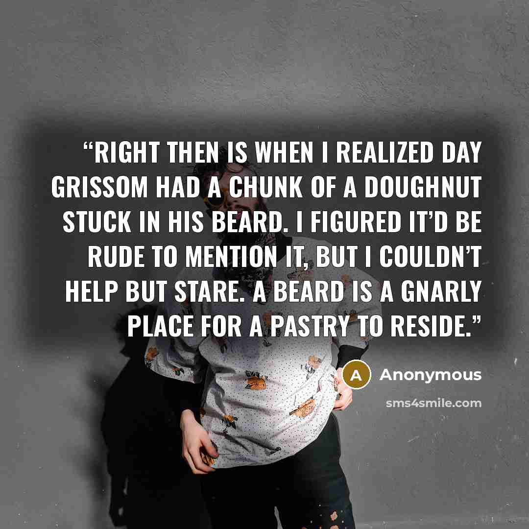 “Right then is when I realized Day Grissom had a chunk of a doughnut stuck in his beard. I figured it’d be rude to mention it, but I couldn’t help but stare. A beard is a gnarly place for a pastry to reside.” quote by Anonymous